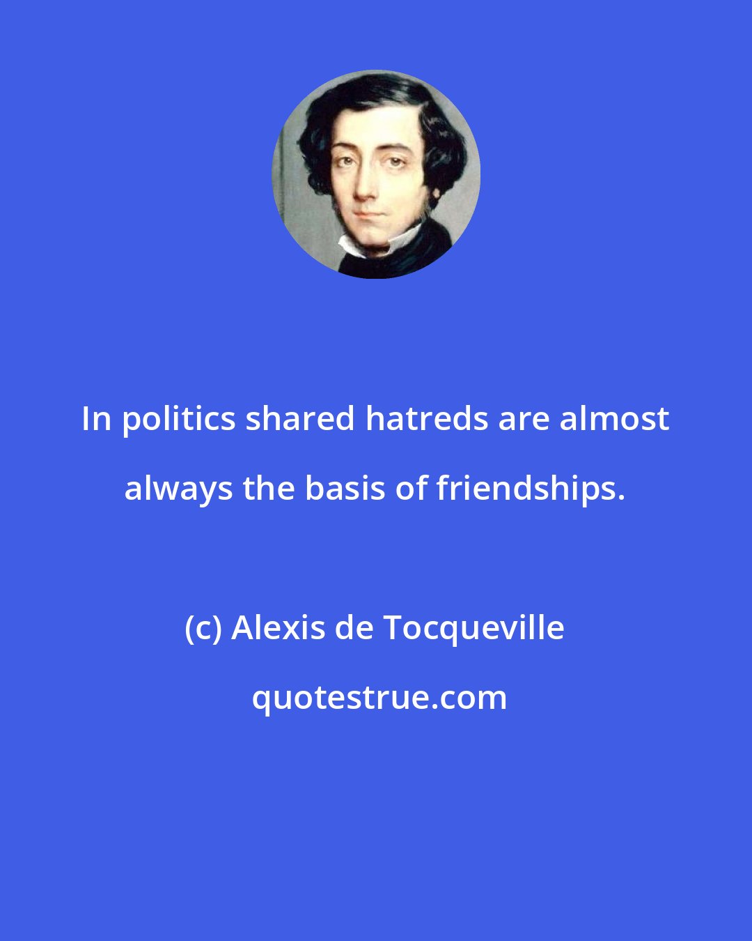 Alexis de Tocqueville: In politics shared hatreds are almost always the basis of friendships.