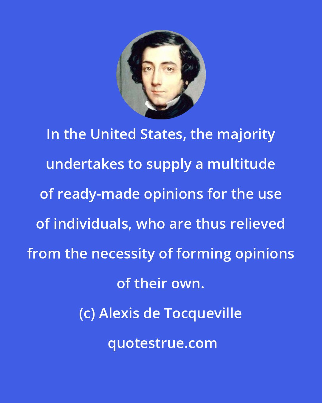 Alexis de Tocqueville: In the United States, the majority undertakes to supply a multitude of ready-made opinions for the use of individuals, who are thus relieved from the necessity of forming opinions of their own.