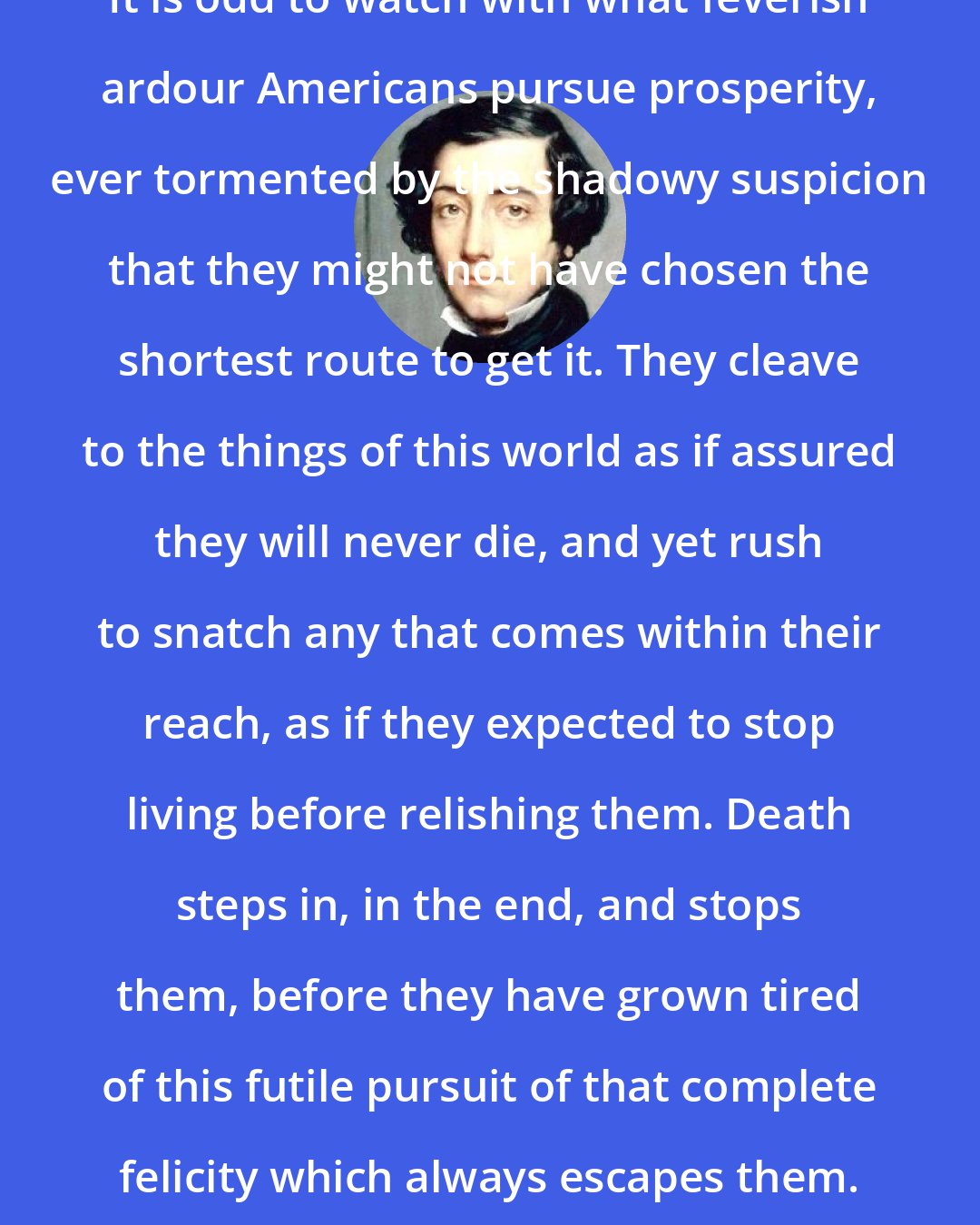 Alexis de Tocqueville: It is odd to watch with what feverish ardour Americans pursue prosperity, ever tormented by the shadowy suspicion that they might not have chosen the shortest route to get it. They cleave to the things of this world as if assured they will never die, and yet rush to snatch any that comes within their reach, as if they expected to stop living before relishing them. Death steps in, in the end, and stops them, before they have grown tired of this futile pursuit of that complete felicity which always escapes them.