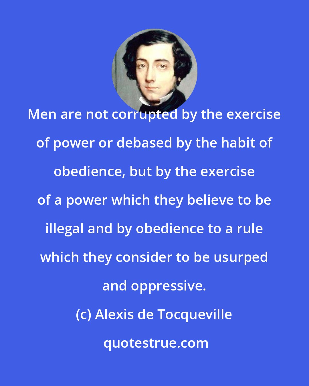 Alexis de Tocqueville: Men are not corrupted by the exercise of power or debased by the habit of obedience, but by the exercise of a power which they believe to be illegal and by obedience to a rule which they consider to be usurped and oppressive.