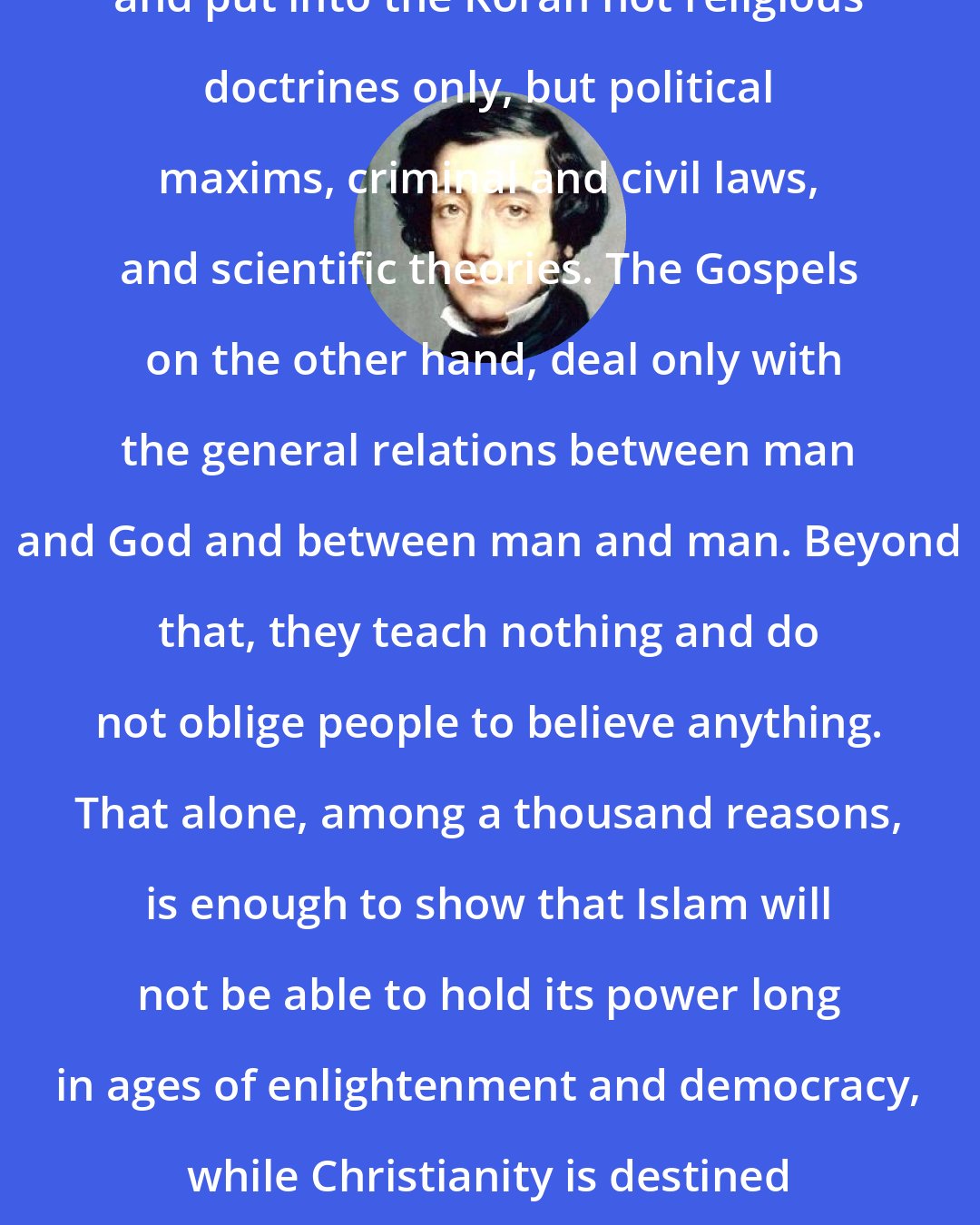 Alexis de Tocqueville: Muhammad brought down from heaven and put into the Koran not religious doctrines only, but political maxims, criminal and civil laws, and scientific theories. The Gospels  on the other hand, deal only with the general relations between man and God and between man and man. Beyond that, they teach nothing and do not oblige people to believe anything. That alone, among a thousand reasons, is enough to show that Islam will not be able to hold its power long in ages of enlightenment and democracy, while Christianity is destined to reign in such ages, as in all others.