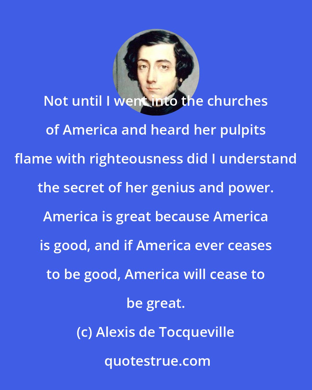 Alexis de Tocqueville: Not until I went into the churches of America and heard her pulpits flame with righteousness did I understand the secret of her genius and power. America is great because America is good, and if America ever ceases to be good, America will cease to be great.