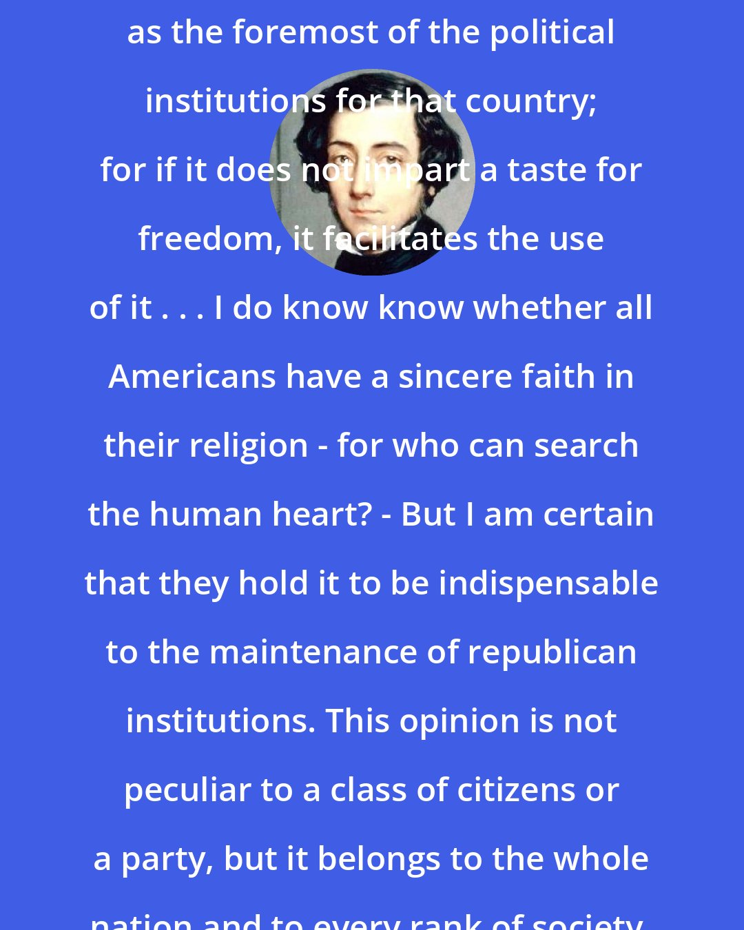 Alexis de Tocqueville: Religion in America . . . Must be regarded as the foremost of the political institutions for that country; for if it does not impart a taste for freedom, it facilitates the use of it . . . I do know know whether all Americans have a sincere faith in their religion - for who can search the human heart? - But I am certain that they hold it to be indispensable to the maintenance of republican institutions. This opinion is not peculiar to a class of citizens or a party, but it belongs to the whole nation and to every rank of society.