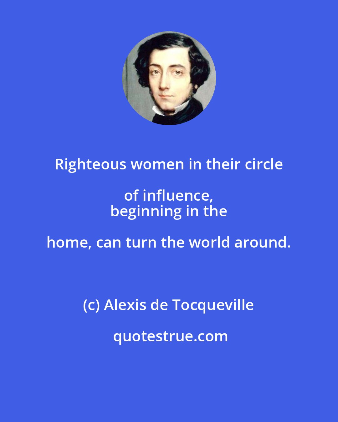 Alexis de Tocqueville: Righteous women in their circle of influence, 
 beginning in the home, can turn the world around.