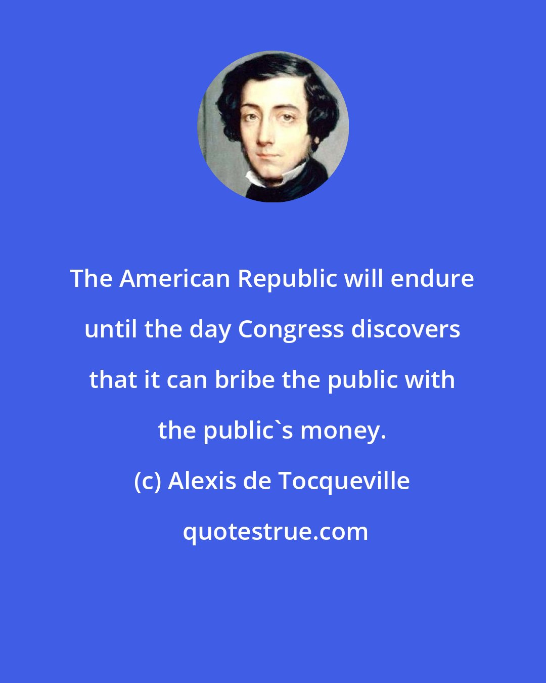 Alexis de Tocqueville: The American Republic will endure until the day Congress discovers that it can bribe the public with the public's money.