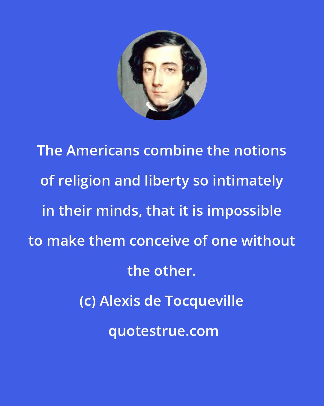 Alexis de Tocqueville: The Americans combine the notions of religion and liberty so intimately in their minds, that it is impossible to make them conceive of one without the other.