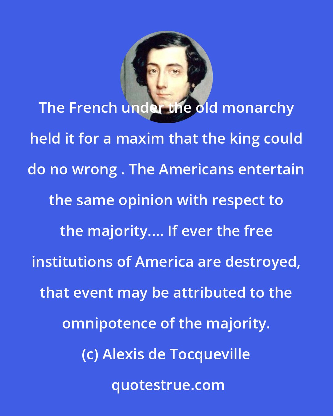 Alexis de Tocqueville: The French under the old monarchy held it for a maxim that the king could do no wrong . The Americans entertain the same opinion with respect to the majority.... If ever the free institutions of America are destroyed, that event may be attributed to the omnipotence of the majority.