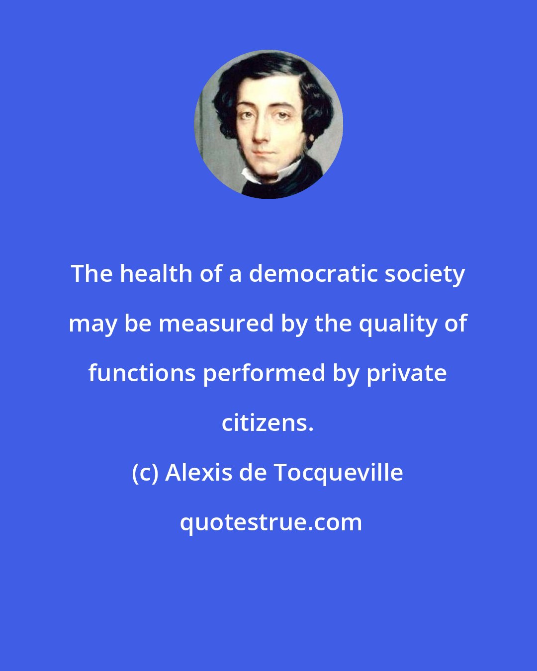 Alexis de Tocqueville: The health of a democratic society may be measured by the quality of functions performed by private citizens.