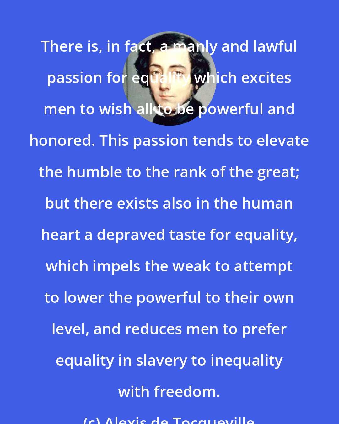 Alexis de Tocqueville: There is, in fact, a manly and lawful passion for equality which excites men to wish all to be powerful and honored. This passion tends to elevate the humble to the rank of the great; but there exists also in the human heart a depraved taste for equality, which impels the weak to attempt to lower the powerful to their own level, and reduces men to prefer equality in slavery to inequality with freedom.