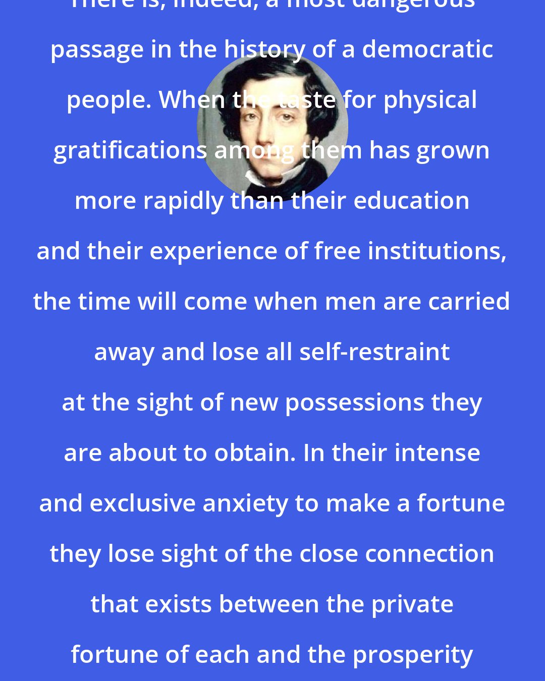 Alexis de Tocqueville: There is, indeed, a most dangerous passage in the history of a democratic people. When the taste for physical gratifications among them has grown more rapidly than their education and their experience of free institutions, the time will come when men are carried away and lose all self-restraint at the sight of new possessions they are about to obtain. In their intense and exclusive anxiety to make a fortune they lose sight of the close connection that exists between the private fortune of each and the prosperity of all.