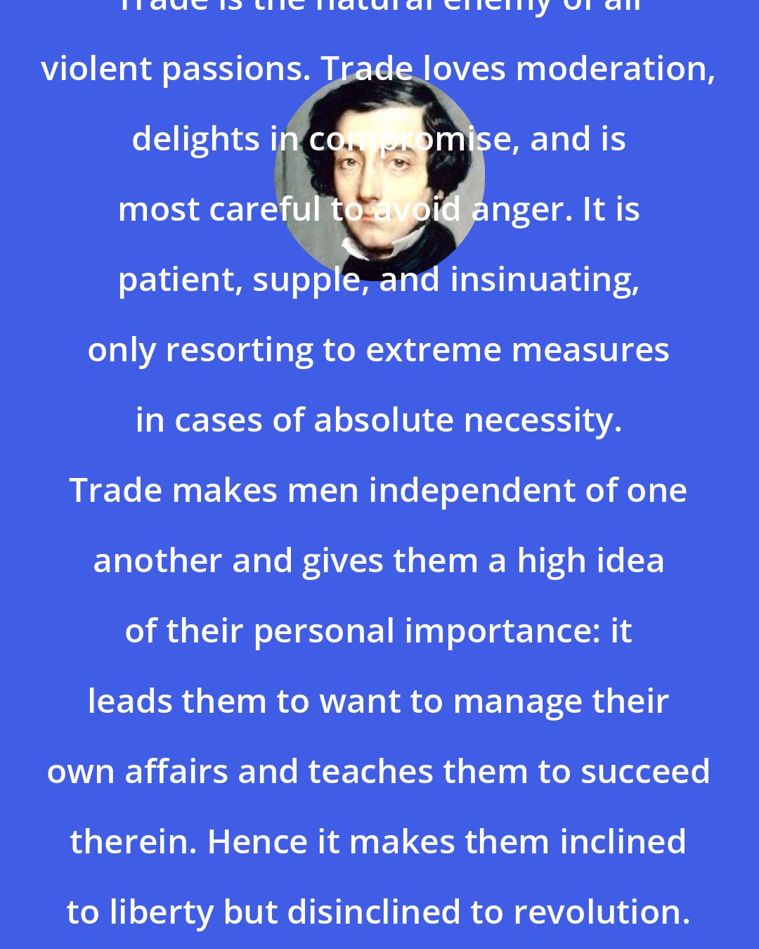 Alexis de Tocqueville: Trade is the natural enemy of all violent passions. Trade loves moderation, delights in compromise, and is most careful to avoid anger. It is patient, supple, and insinuating, only resorting to extreme measures in cases of absolute necessity. Trade makes men independent of one another and gives them a high idea of their personal importance: it leads them to want to manage their own affairs and teaches them to succeed therein. Hence it makes them inclined to liberty but disinclined to revolution.