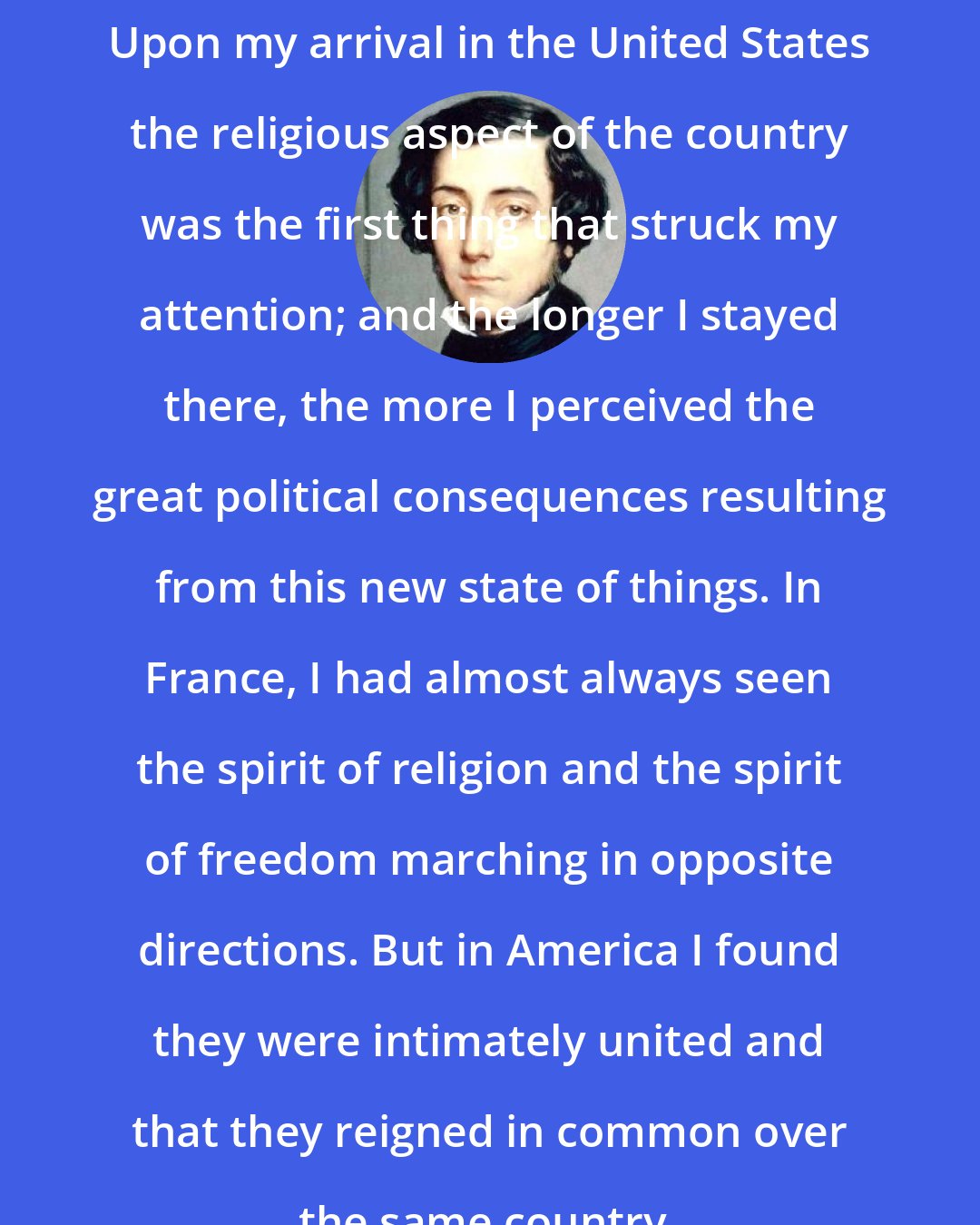 Alexis de Tocqueville: Upon my arrival in the United States the religious aspect of the country was the first thing that struck my attention; and the longer I stayed there, the more I perceived the great political consequences resulting from this new state of things. In France, I had almost always seen the spirit of religion and the spirit of freedom marching in opposite directions. But in America I found they were intimately united and that they reigned in common over the same country.