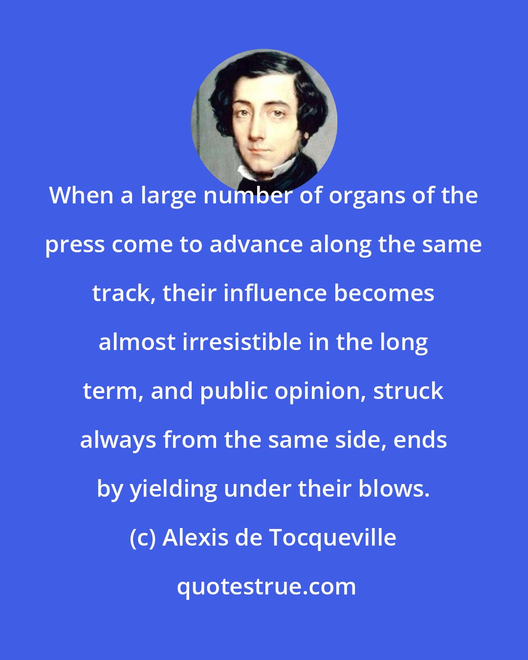 Alexis de Tocqueville: When a large number of organs of the press come to advance along the same track, their influence becomes almost irresistible in the long term, and public opinion, struck always from the same side, ends by yielding under their blows.