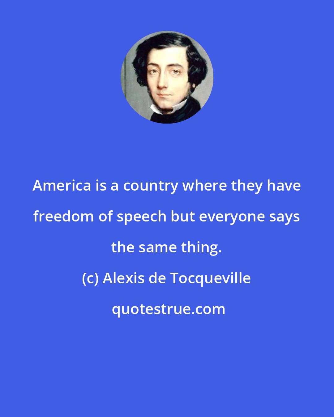 Alexis de Tocqueville: America is a country where they have freedom of speech but everyone says the same thing.