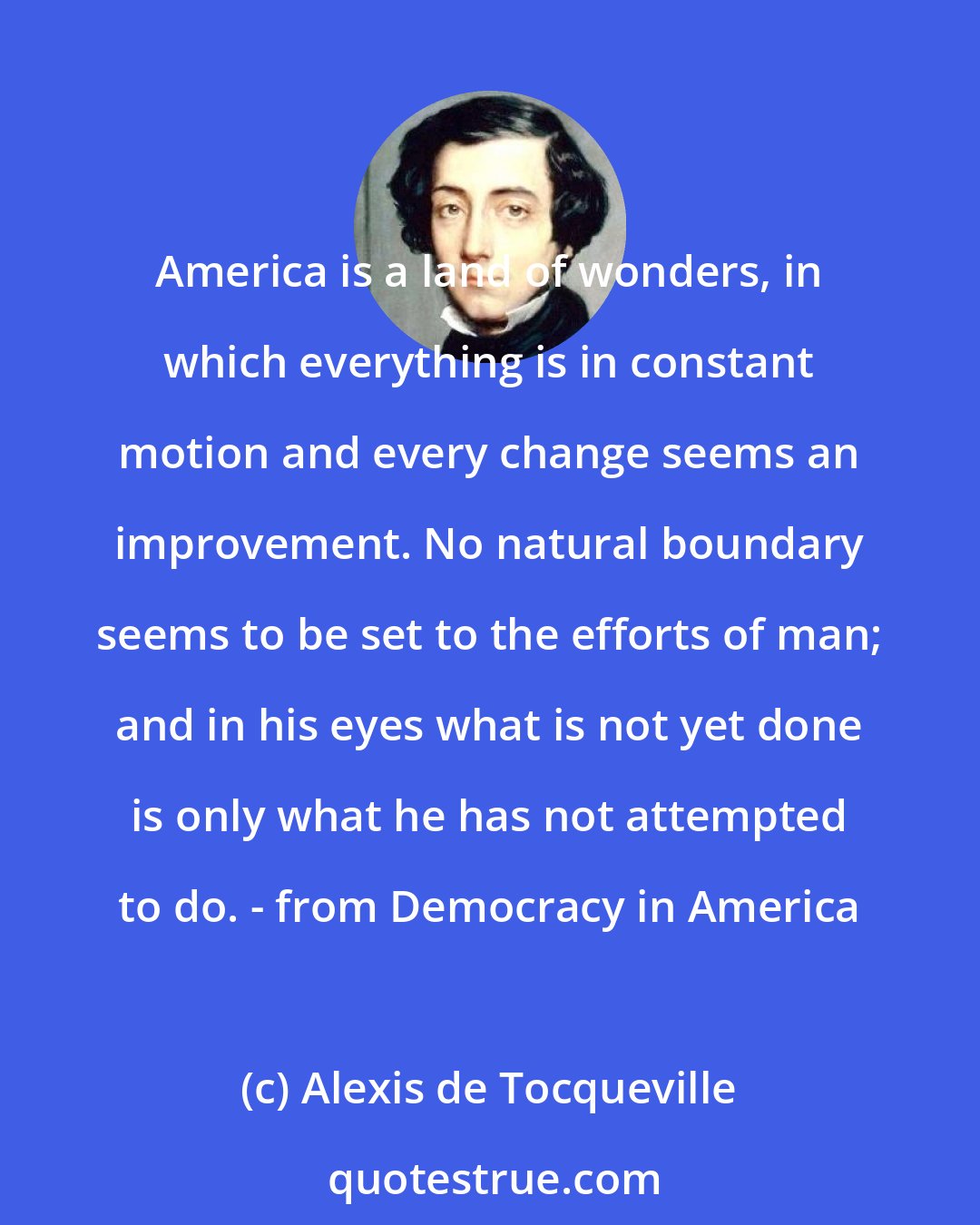 Alexis de Tocqueville: America is a land of wonders, in which everything is in constant motion and every change seems an improvement. No natural boundary seems to be set to the efforts of man; and in his eyes what is not yet done is only what he has not attempted to do. - from Democracy in America