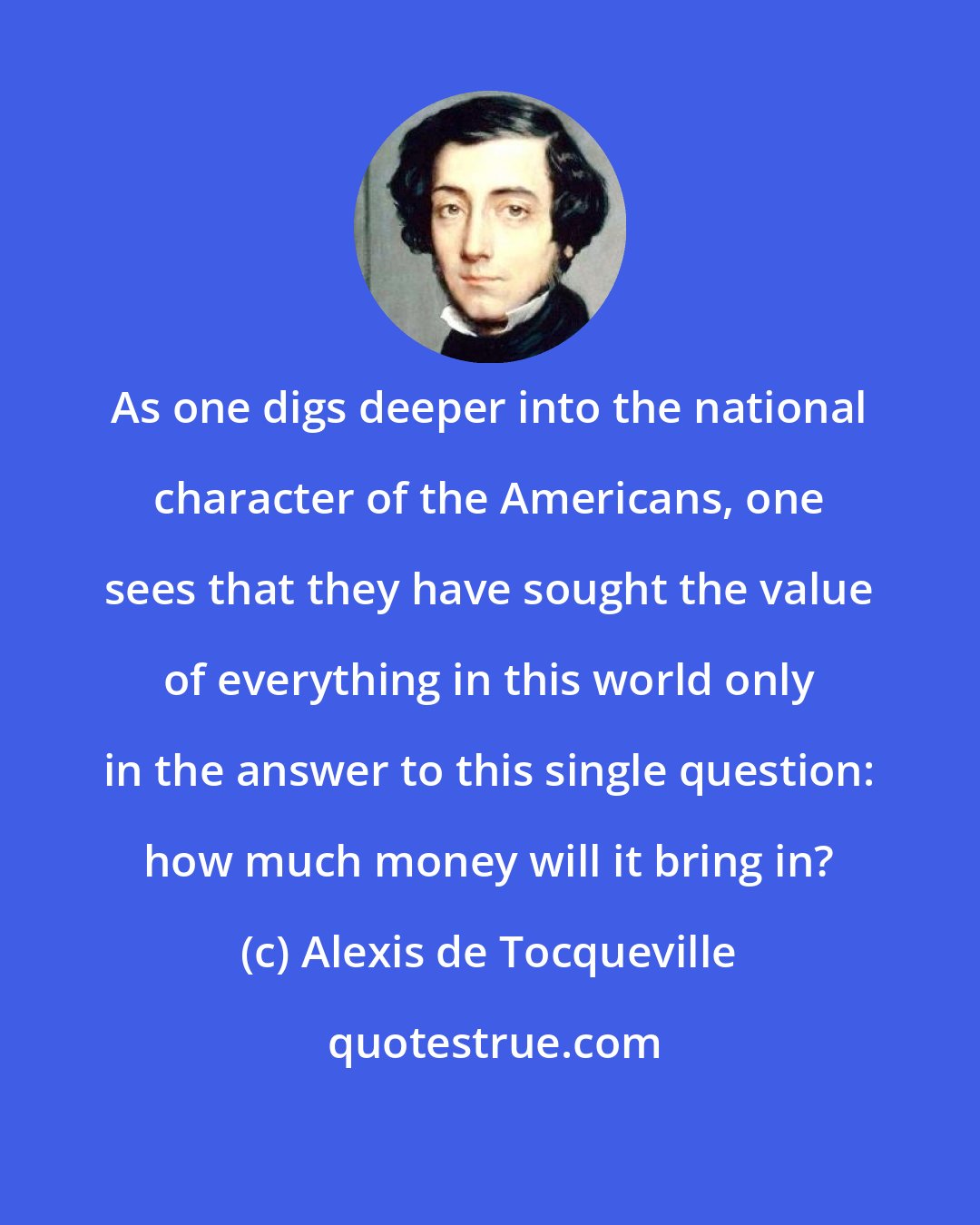 Alexis de Tocqueville: As one digs deeper into the national character of the Americans, one sees that they have sought the value of everything in this world only in the answer to this single question: how much money will it bring in?