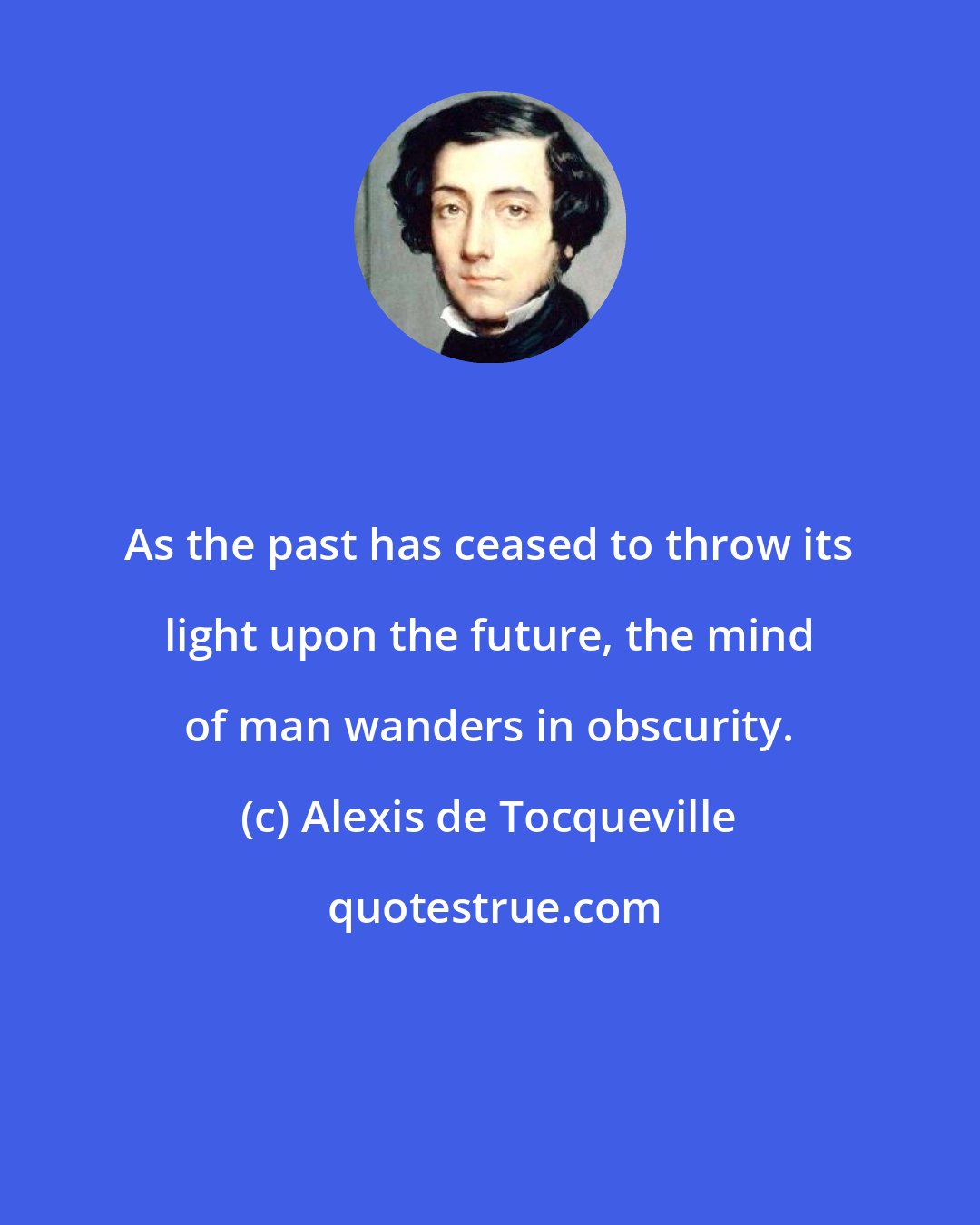 Alexis de Tocqueville: As the past has ceased to throw its light upon the future, the mind of man wanders in obscurity.