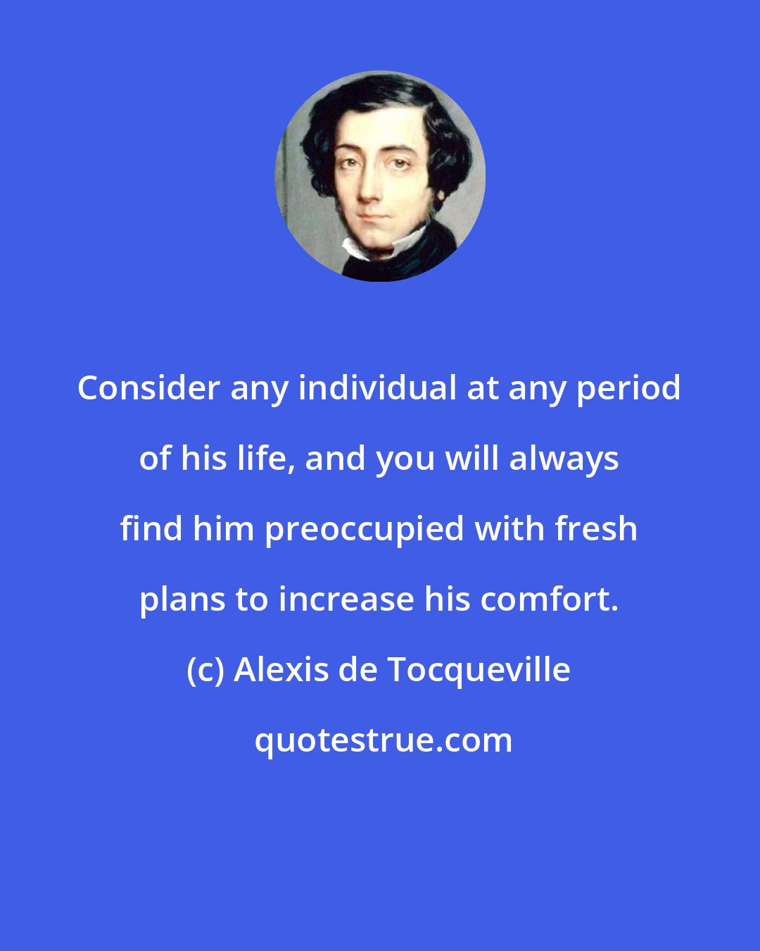 Alexis de Tocqueville: Consider any individual at any period of his life, and you will always find him preoccupied with fresh plans to increase his comfort.