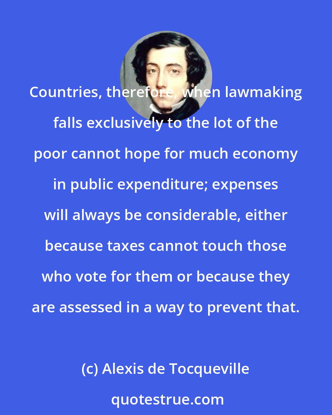 Alexis de Tocqueville: Countries, therefore, when lawmaking falls exclusively to the lot of the poor cannot hope for much economy in public expenditure; expenses will always be considerable, either because taxes cannot touch those who vote for them or because they are assessed in a way to prevent that.