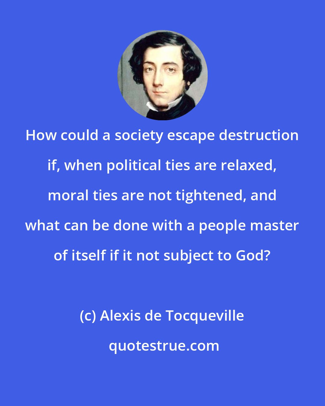 Alexis de Tocqueville: How could a society escape destruction if, when political ties are relaxed, moral ties are not tightened, and what can be done with a people master of itself if it not subject to God?