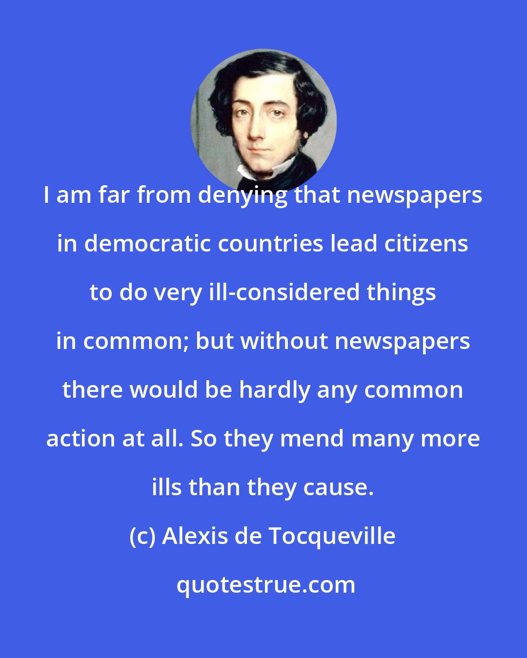 Alexis de Tocqueville: I am far from denying that newspapers in democratic countries lead citizens to do very ill-considered things in common; but without newspapers there would be hardly any common action at all. So they mend many more ills than they cause.