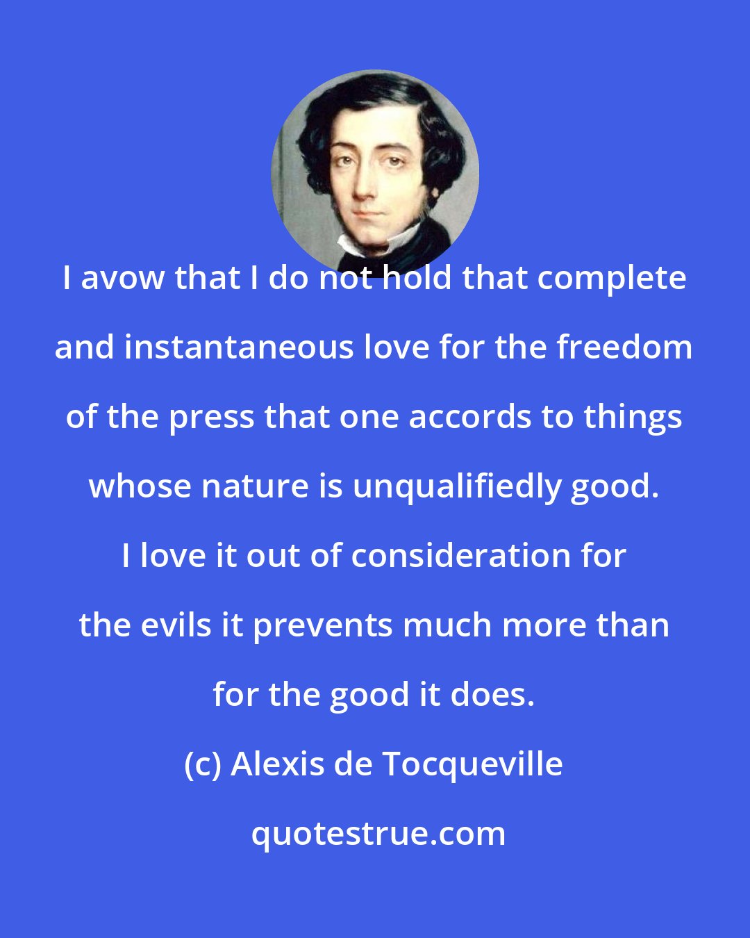 Alexis de Tocqueville: I avow that I do not hold that complete and instantaneous love for the freedom of the press that one accords to things whose nature is unqualifiedly good. I love it out of consideration for the evils it prevents much more than for the good it does.