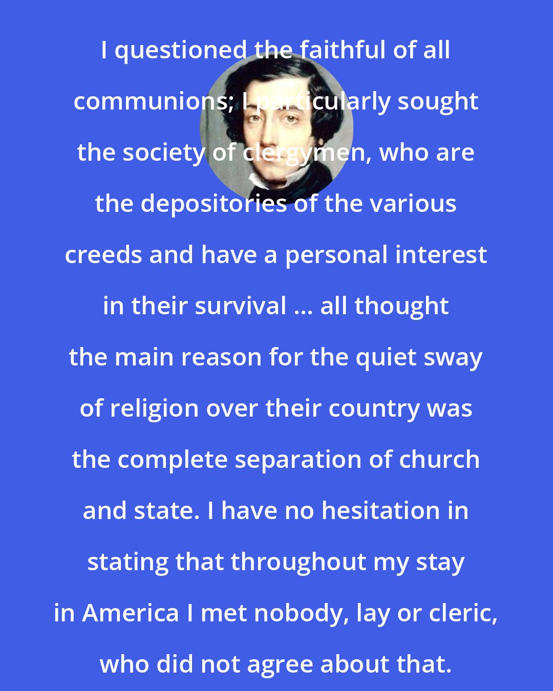 Alexis de Tocqueville: I questioned the faithful of all communions; I particularly sought the society of clergymen, who are the depositories of the various creeds and have a personal interest in their survival ... all thought the main reason for the quiet sway of religion over their country was the complete separation of church and state. I have no hesitation in stating that throughout my stay in America I met nobody, lay or cleric, who did not agree about that.