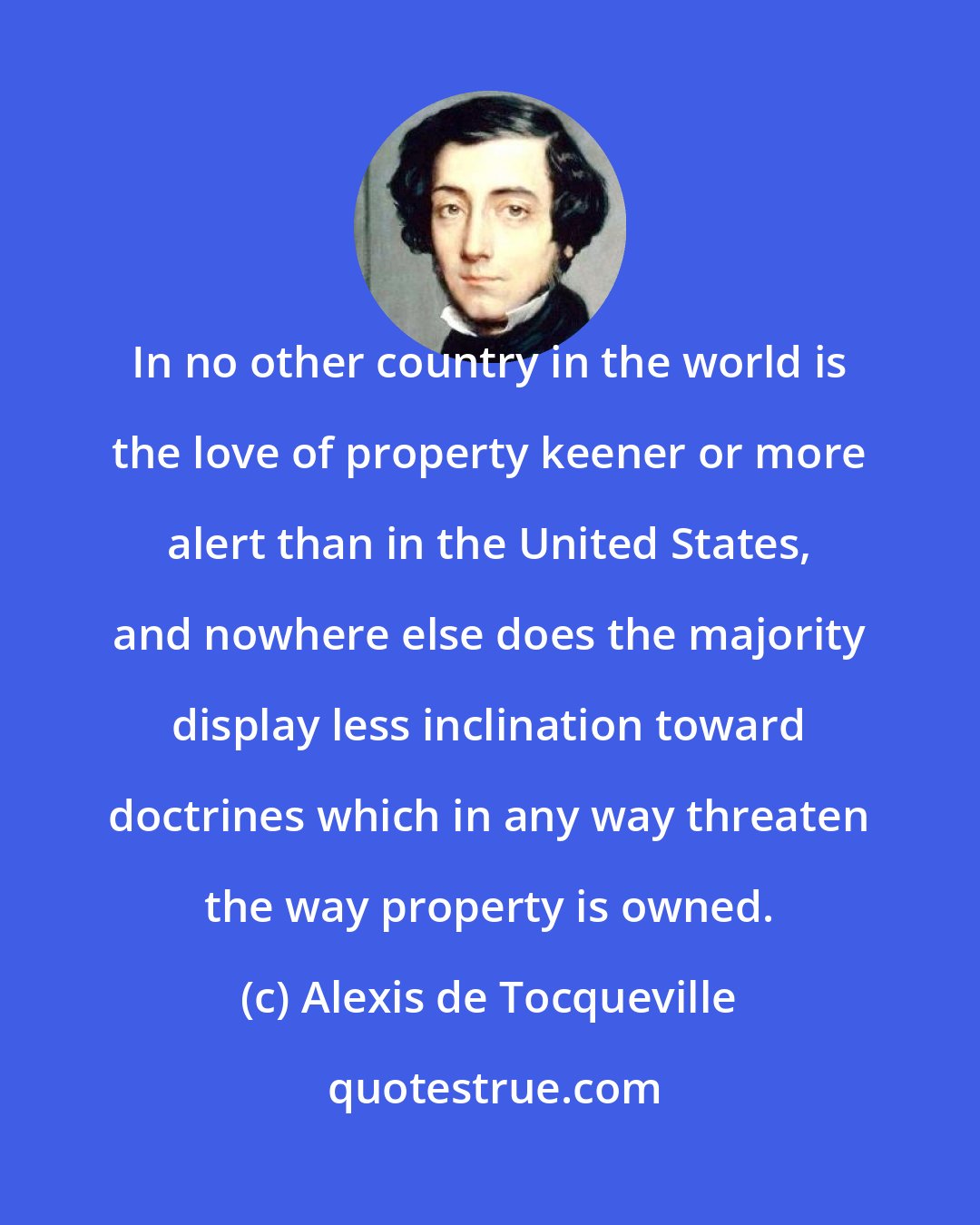 Alexis de Tocqueville: In no other country in the world is the love of property keener or more alert than in the United States, and nowhere else does the majority display less inclination toward doctrines which in any way threaten the way property is owned.