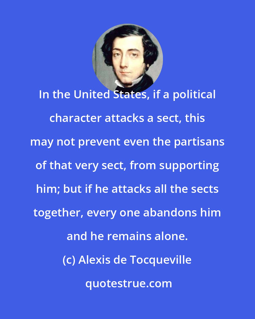 Alexis de Tocqueville: In the United States, if a political character attacks a sect, this may not prevent even the partisans of that very sect, from supporting him; but if he attacks all the sects together, every one abandons him and he remains alone.