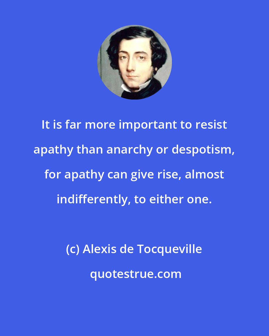 Alexis de Tocqueville: It is far more important to resist apathy than anarchy or despotism, for apathy can give rise, almost indifferently, to either one.