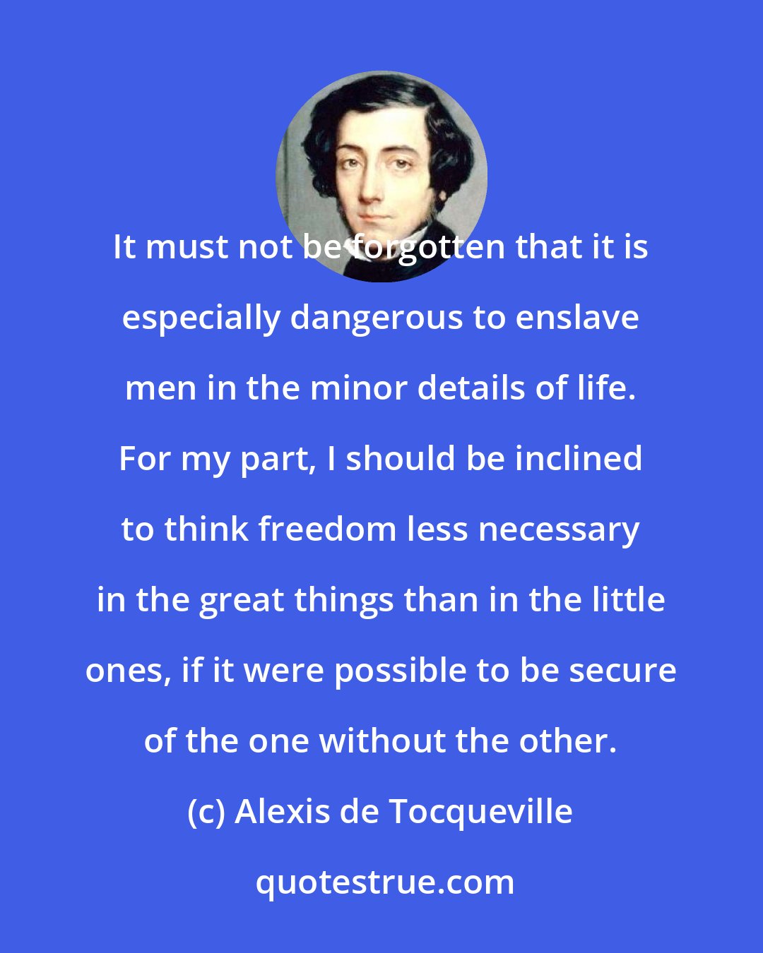 Alexis de Tocqueville: It must not be forgotten that it is especially dangerous to enslave men in the minor details of life. For my part, I should be inclined to think freedom less necessary in the great things than in the little ones, if it were possible to be secure of the one without the other.