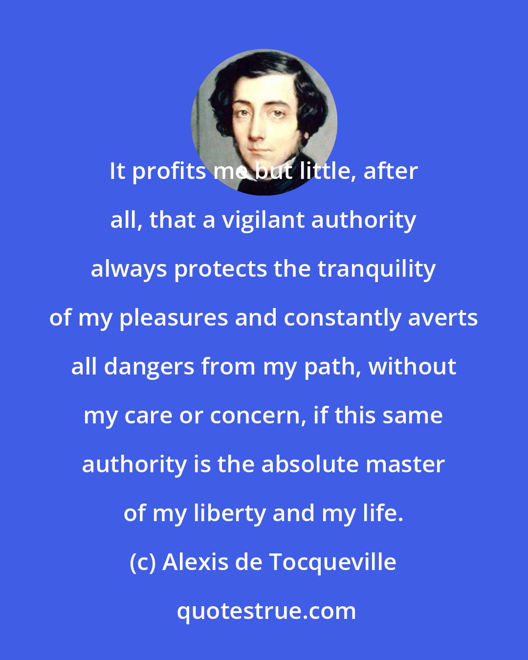 Alexis de Tocqueville: It profits me but little, after all, that a vigilant authority always protects the tranquility of my pleasures and constantly averts all dangers from my path, without my care or concern, if this same authority is the absolute master of my liberty and my life.