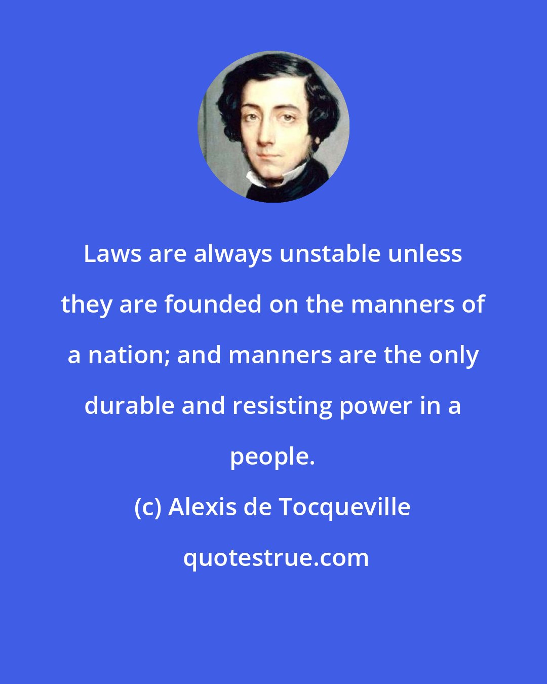 Alexis de Tocqueville: Laws are always unstable unless they are founded on the manners of a nation; and manners are the only durable and resisting power in a people.