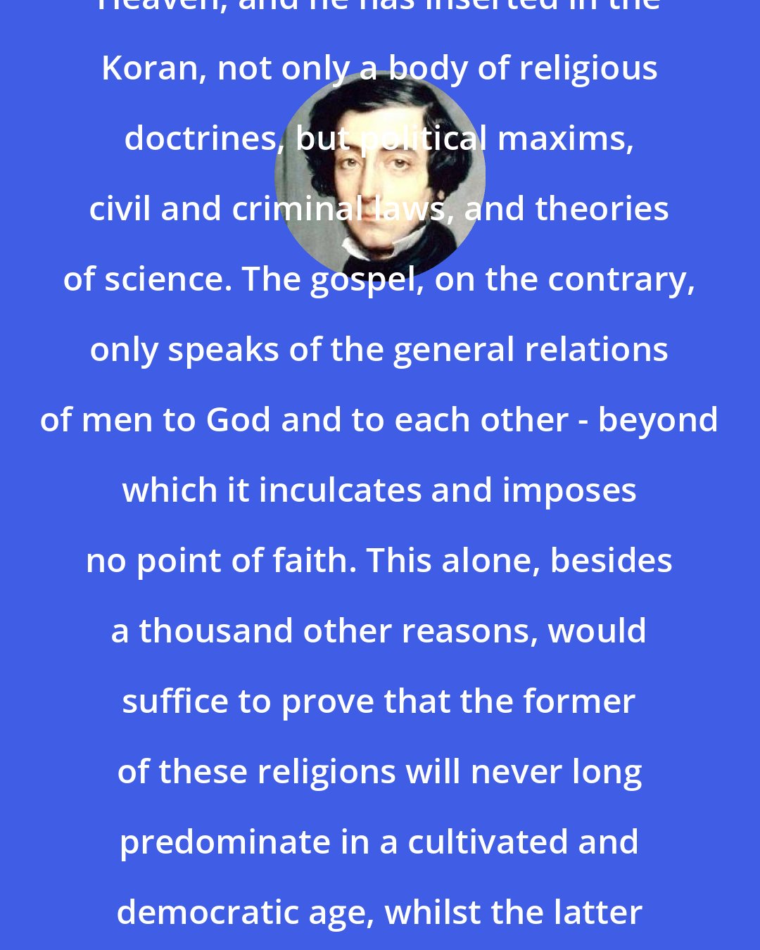 Alexis de Tocqueville: Muhammad professed to derive from Heaven, and he has inserted in the Koran, not only a body of religious doctrines, but political maxims, civil and criminal laws, and theories of science. The gospel, on the contrary, only speaks of the general relations of men to God and to each other - beyond which it inculcates and imposes no point of faith. This alone, besides a thousand other reasons, would suffice to prove that the former of these religions will never long predominate in a cultivated and democratic age, whilst the latter is destined to retain its sway at these as at all other periods.