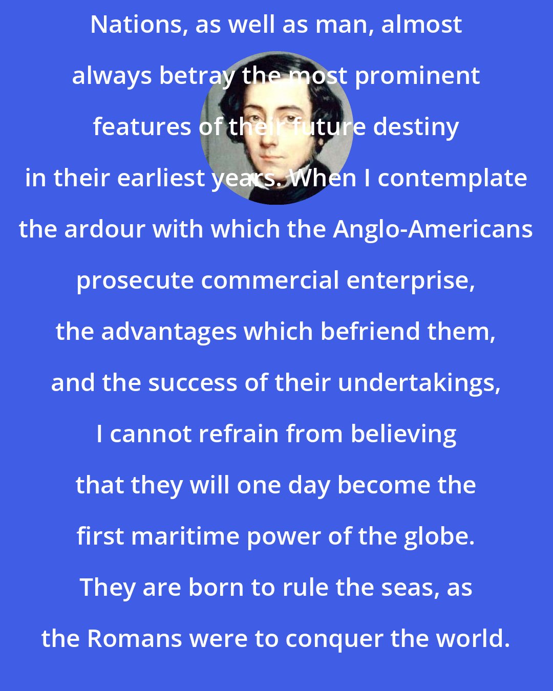 Alexis de Tocqueville: Nations, as well as man, almost always betray the most prominent features of their future destiny in their earliest years. When I contemplate the ardour with which the Anglo-Americans prosecute commercial enterprise, the advantages which befriend them, and the success of their undertakings, I cannot refrain from believing that they will one day become the first maritime power of the globe. They are born to rule the seas, as the Romans were to conquer the world.