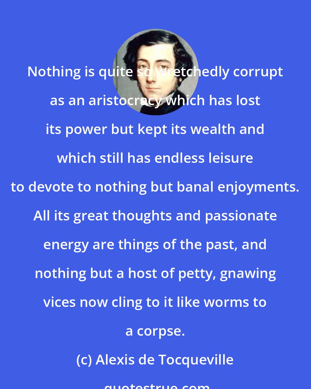 Alexis de Tocqueville: Nothing is quite so wretchedly corrupt as an aristocracy which has lost its power but kept its wealth and which still has endless leisure to devote to nothing but banal enjoyments. All its great thoughts and passionate energy are things of the past, and nothing but a host of petty, gnawing vices now cling to it like worms to a corpse.