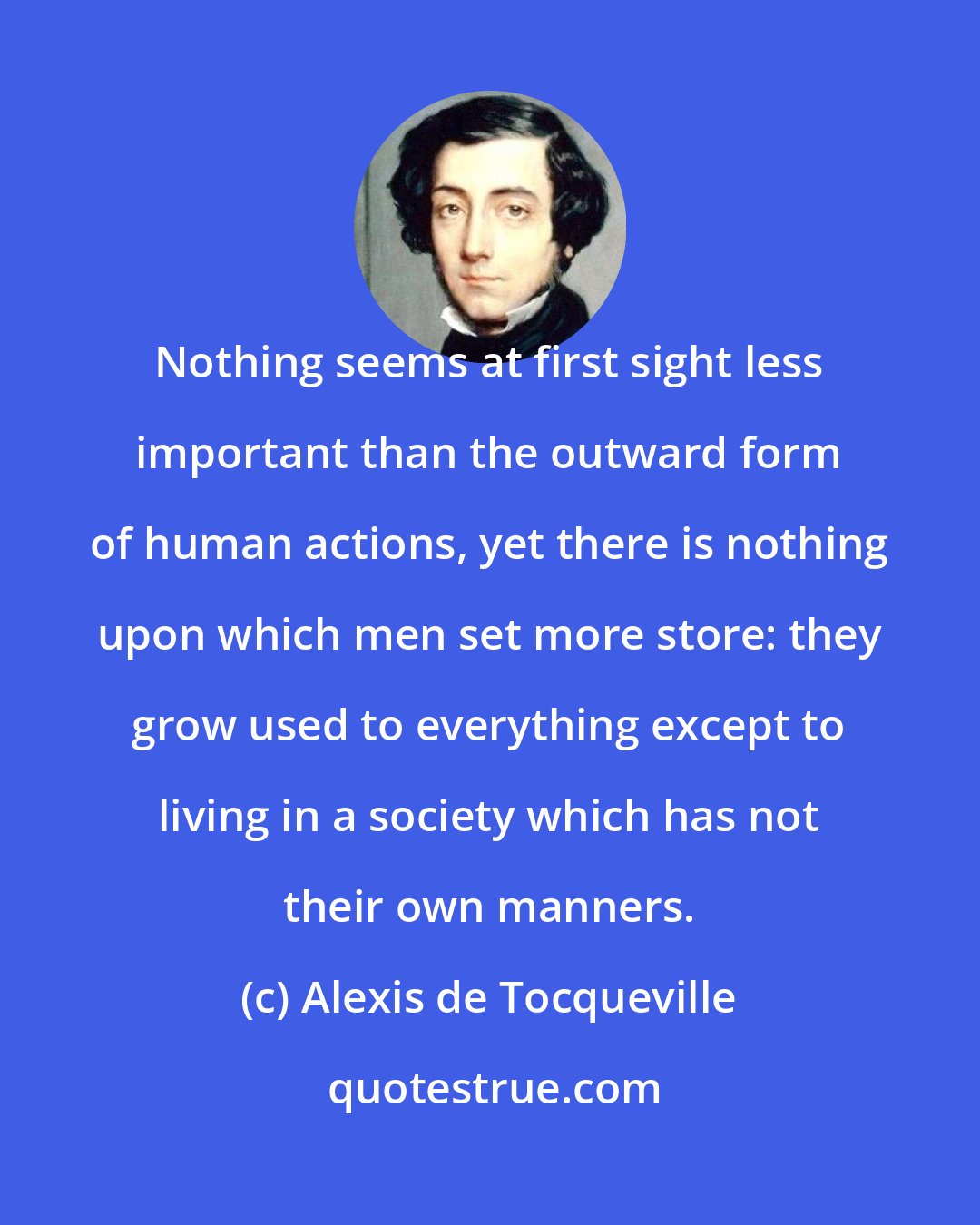 Alexis de Tocqueville: Nothing seems at first sight less important than the outward form of human actions, yet there is nothing upon which men set more store: they grow used to everything except to living in a society which has not their own manners.