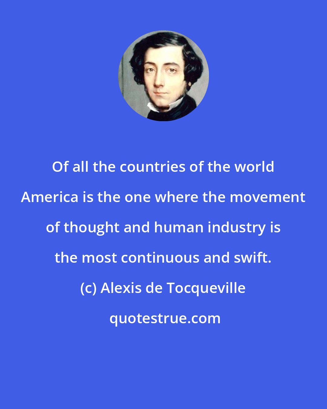 Alexis de Tocqueville: Of all the countries of the world America is the one where the movement of thought and human industry is the most continuous and swift.