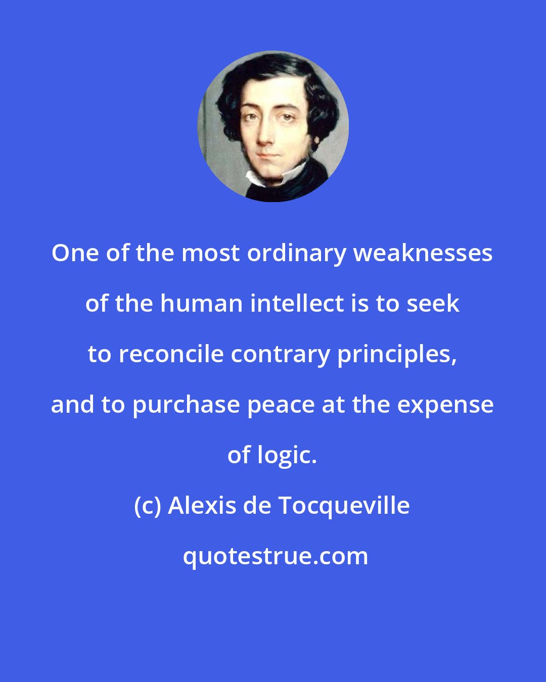 Alexis de Tocqueville: One of the most ordinary weaknesses of the human intellect is to seek to reconcile contrary principles, and to purchase peace at the expense of logic.