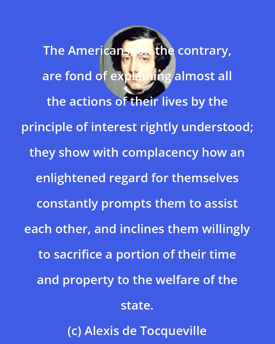 Alexis de Tocqueville: The Americans, on the contrary, are fond of explaining almost all the actions of their lives by the principle of interest rightly understood; they show with complacency how an enlightened regard for themselves constantly prompts them to assist each other, and inclines them willingly to sacrifice a portion of their time and property to the welfare of the state.