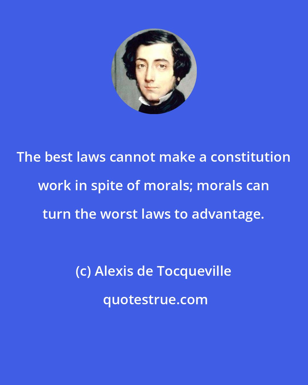 Alexis de Tocqueville: The best laws cannot make a constitution work in spite of morals; morals can turn the worst laws to advantage.