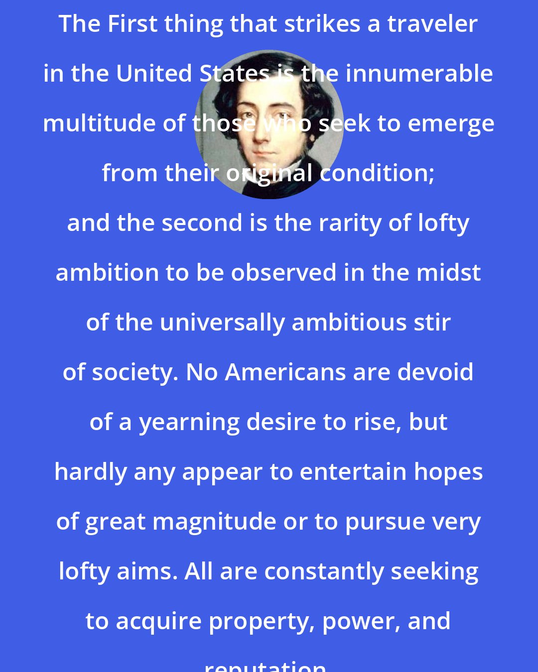 Alexis de Tocqueville: The First thing that strikes a traveler in the United States is the innumerable multitude of those who seek to emerge from their original condition; and the second is the rarity of lofty ambition to be observed in the midst of the universally ambitious stir of society. No Americans are devoid of a yearning desire to rise, but hardly any appear to entertain hopes of great magnitude or to pursue very lofty aims. All are constantly seeking to acquire property, power, and reputation.