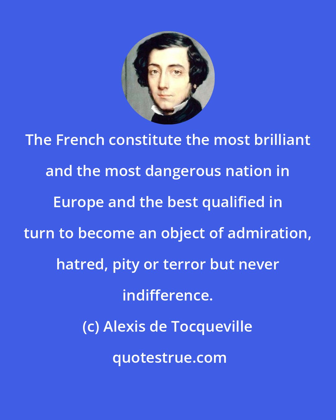 Alexis de Tocqueville: The French constitute the most brilliant and the most dangerous nation in Europe and the best qualified in turn to become an object of admiration, hatred, pity or terror but never indifference.