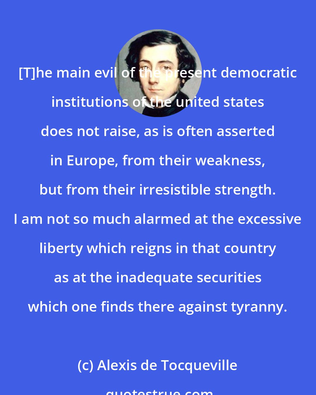 Alexis de Tocqueville: [T]he main evil of the present democratic institutions of the united states does not raise, as is often asserted in Europe, from their weakness, but from their irresistible strength. I am not so much alarmed at the excessive liberty which reigns in that country as at the inadequate securities which one finds there against tyranny.