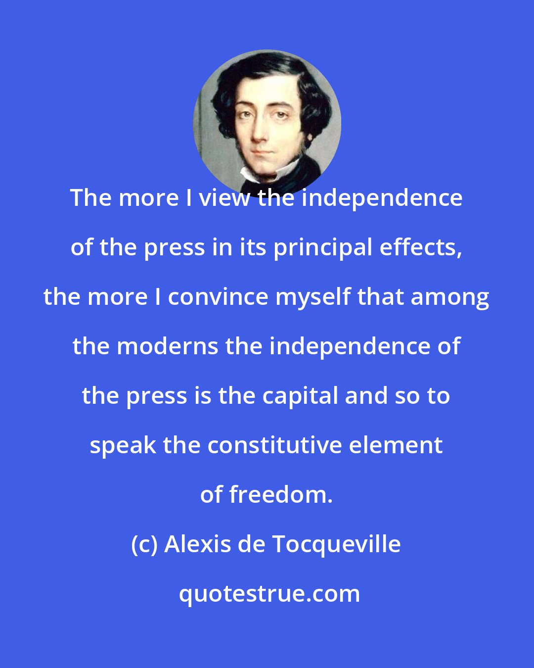 Alexis de Tocqueville: The more I view the independence of the press in its principal effects, the more I convince myself that among the moderns the independence of the press is the capital and so to speak the constitutive element of freedom.