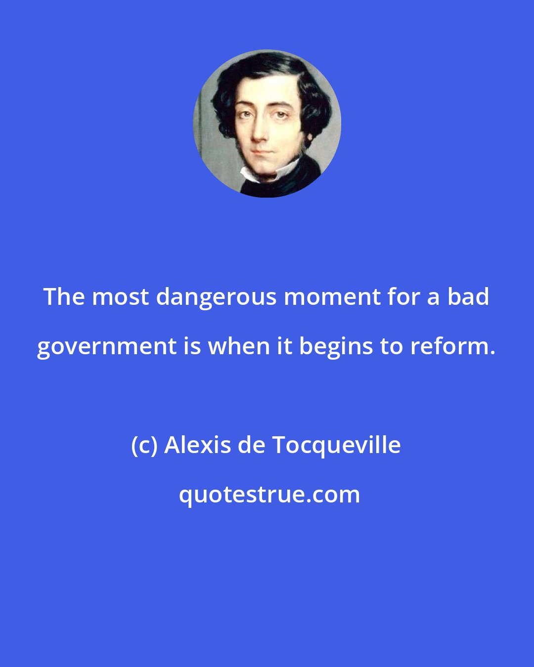 Alexis de Tocqueville: The most dangerous moment for a bad government is when it begins to reform.