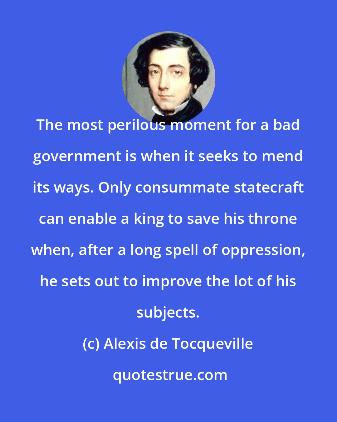 Alexis de Tocqueville: The most perilous moment for a bad government is when it seeks to mend its ways. Only consummate statecraft can enable a king to save his throne when, after a long spell of oppression, he sets out to improve the lot of his subjects.