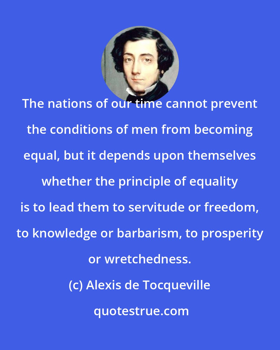 Alexis de Tocqueville: The nations of our time cannot prevent the conditions of men from becoming equal, but it depends upon themselves whether the principle of equality is to lead them to servitude or freedom, to knowledge or barbarism, to prosperity or wretchedness.