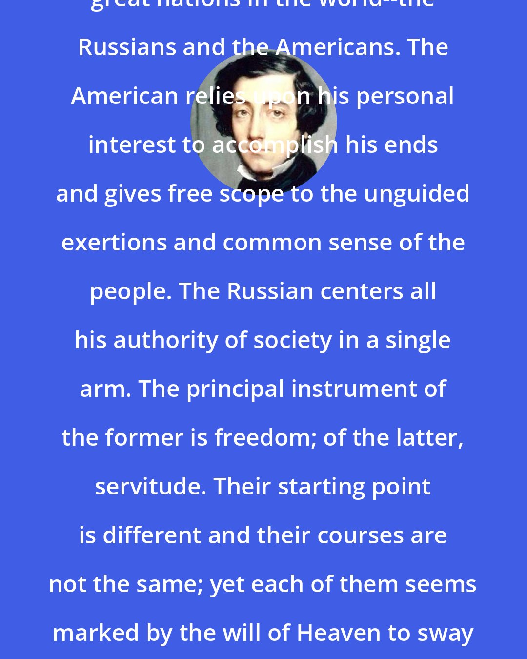 Alexis de Tocqueville: There are at the present time two great nations in the world--the Russians and the Americans. The American relies upon his personal interest to accomplish his ends and gives free scope to the unguided exertions and common sense of the people. The Russian centers all his authority of society in a single arm. The principal instrument of the former is freedom; of the latter, servitude. Their starting point is different and their courses are not the same; yet each of them seems marked by the will of Heaven to sway the destinies of half the globe.