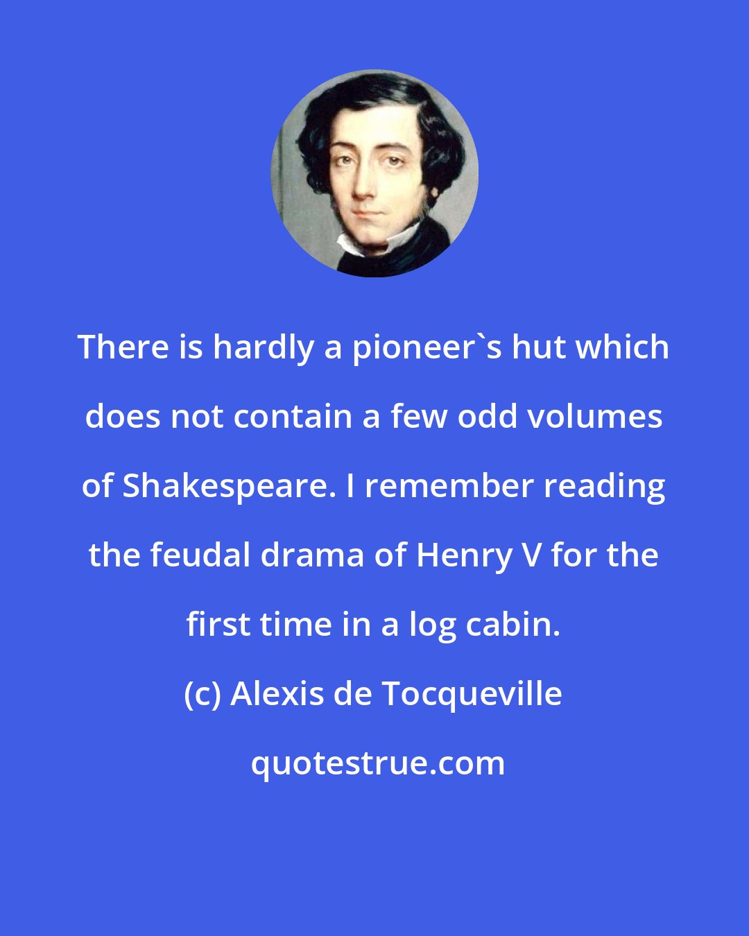 Alexis de Tocqueville: There is hardly a pioneer's hut which does not contain a few odd volumes of Shakespeare. I remember reading the feudal drama of Henry V for the first time in a log cabin.
